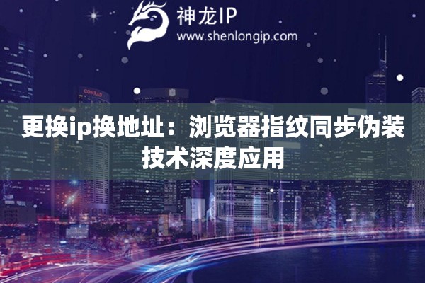 更換ip換地址：瀏覽器指紋同步偽裝技術深度應用