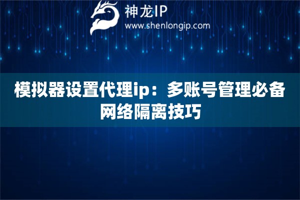 模擬器設置代理ip：多賬號管理必備網絡隔離技巧