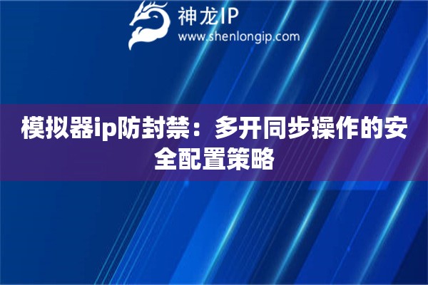 模擬器ip防封禁：多開同步操作的安全配置策略