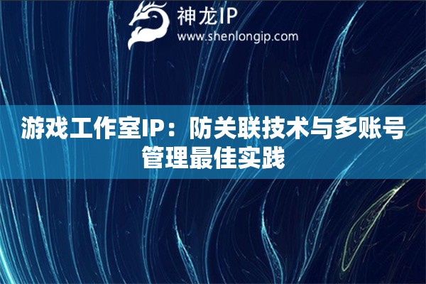游戲工作室IP：防關聯技術與多賬號管理最佳實踐