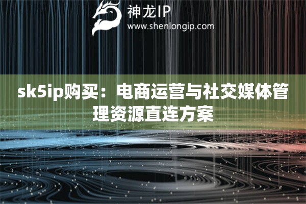 sk5ip購買：電商運營與社交媒體管理資源直連方案