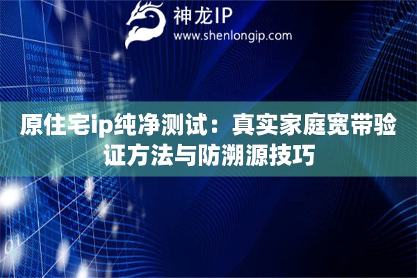 原住宅ip純凈測試：真實家庭寬帶驗證方法與防溯源技巧