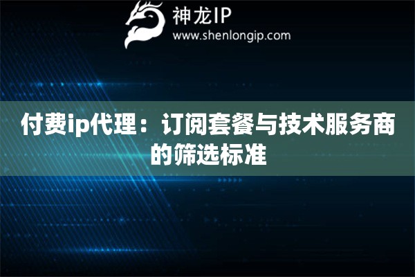 付費(fèi)ip代理：訂閱套餐與技術(shù)服務(wù)商的篩選標(biāo)準(zhǔn)