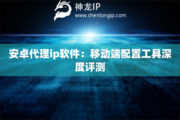 安卓代理ip軟件：移動端配置工具深度評測