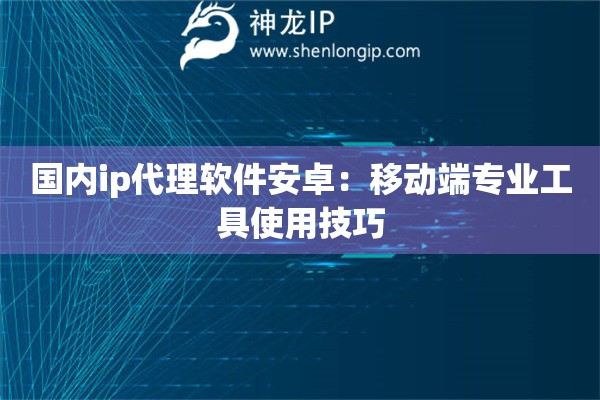 國內ip代理軟件安卓：移動端專業工具使用技巧