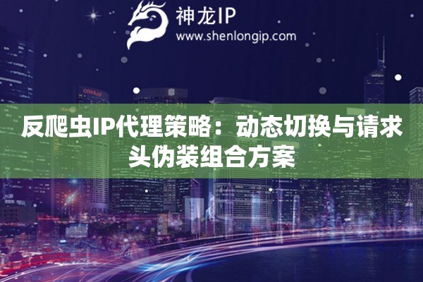 反爬蟲IP代理策略：動態切換與請求頭偽裝組合方案