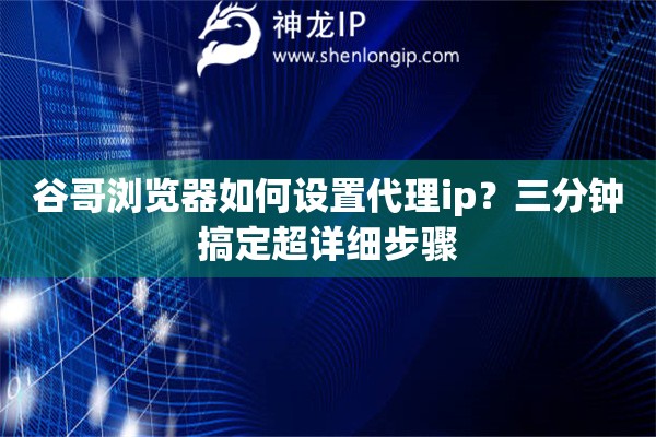 谷哥瀏覽器如何設置代理ip？三分鐘搞定超詳細步驟
